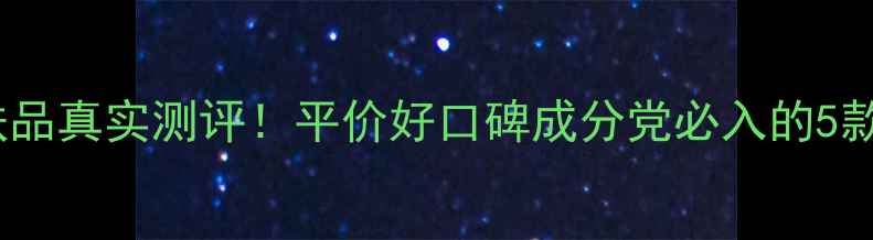自然美护肤品真实测评平价好口碑成分党必入的5款王炸单品
