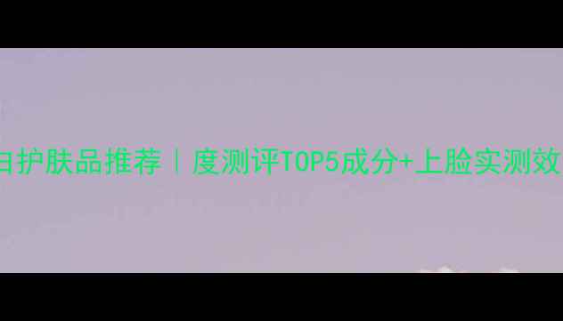 韩后美白护肤品推荐度测评TOP5成分上脸实测效果对比