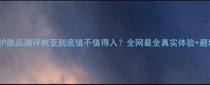 韩国韩亚护肤品测评韩亚到底值不值得入全网最全真实体验避坑指南