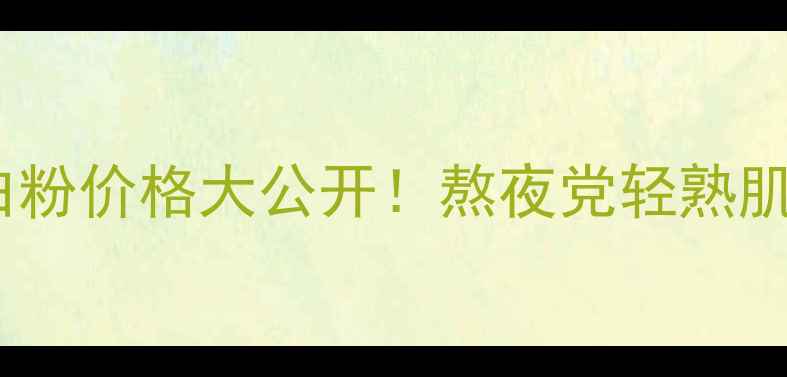 Canami胶原蛋白粉价格大公开熬夜党轻熟肌必看抗老攻略