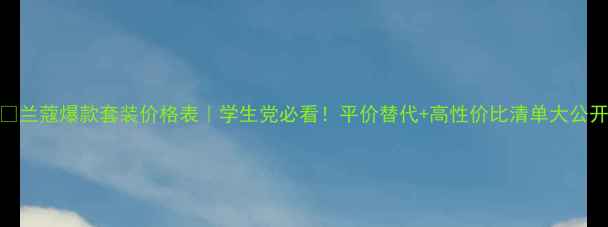 兰蔻爆款套装价格表学生党必看平价替代高性价比清单大公开