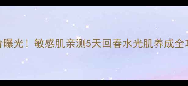 冰美人水润保湿系列大促价曝光敏感肌亲测5天回春水光肌养成全攻略附成分表价格对比