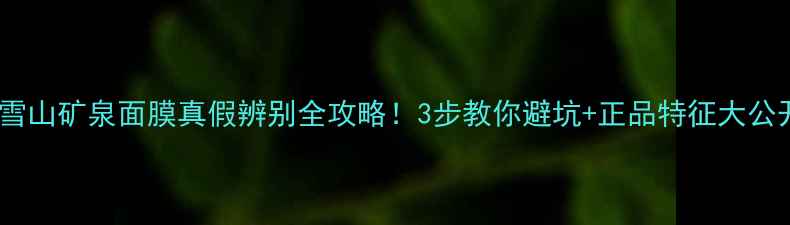 活泉雪山矿泉面膜真假辨别全攻略3步教你避坑正品特征大公开