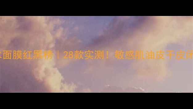 补水面膜红黑榜28款实测敏感肌油皮干皮闭眼入