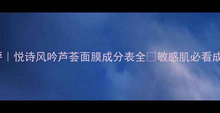 7天测评悦诗风吟芦荟面膜成分表全敏感肌必看成分党干货