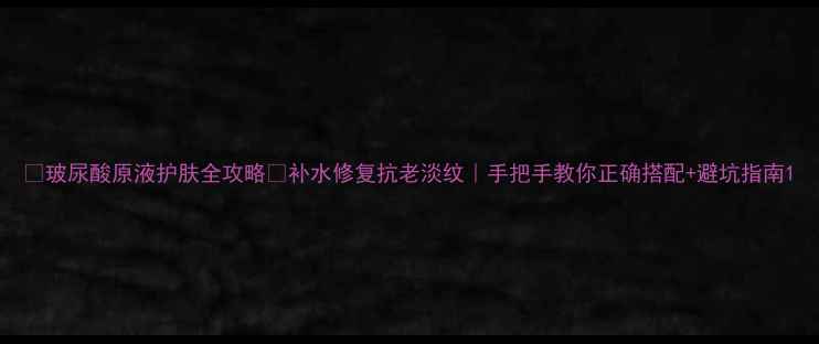 玻尿酸原液护肤全攻略补水修复抗老淡纹手把手教你正确搭配避坑指南