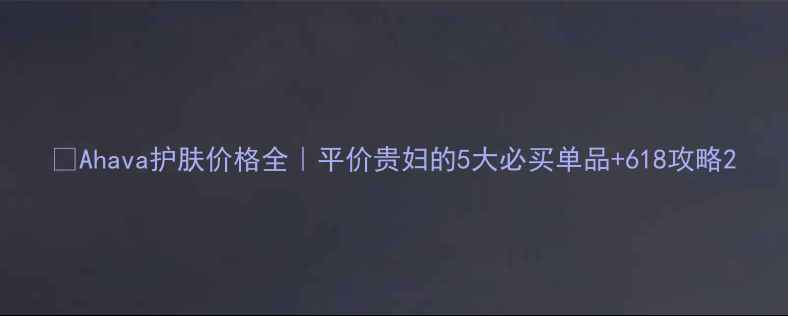Ahava护肤价格全平价贵妇的5大必买单品618攻略