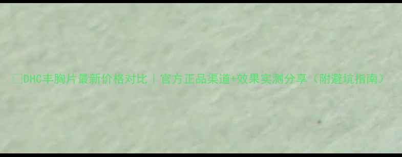 DHC丰胸片最新价格对比官方正品渠道效果实测分享附避坑指南