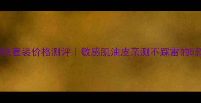 欧莱雅男士护肤套装价格测评敏感肌油皮亲测不踩雷的5款王炸单品