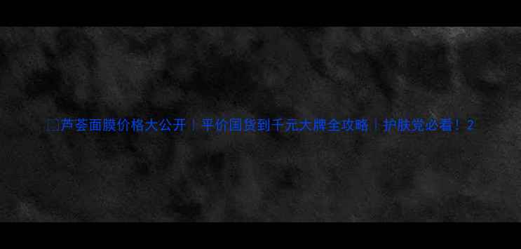 芦荟面膜价格大公开平价国货到千元大牌全攻略护肤党必看