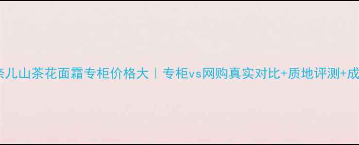 香奈儿山茶花面霜专柜价格大专柜vs网购真实对比质地评测成分