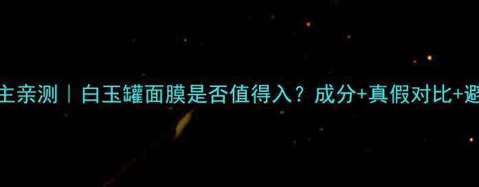 23岁博主亲测白玉罐面膜是否值得入成分真假对比避坑全攻略