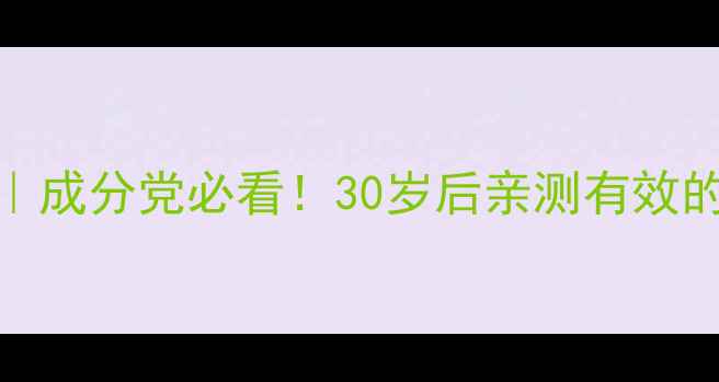 30抗初老护肤清单成分党必看30岁后亲测有效的平价贵妇级护肤品