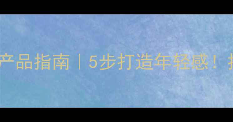 40女性化妆步骤产品指南5步打造年轻感抗初老妆效全攻略