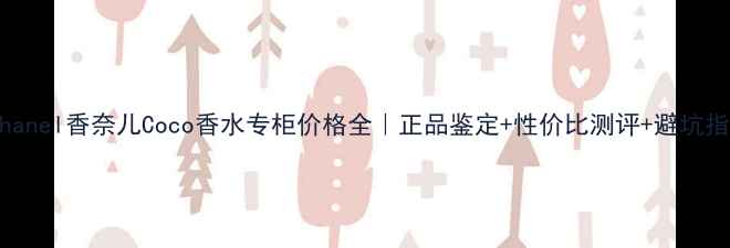 Chanel香奈儿Coco香水专柜价格全正品鉴定性价比测评避坑指南