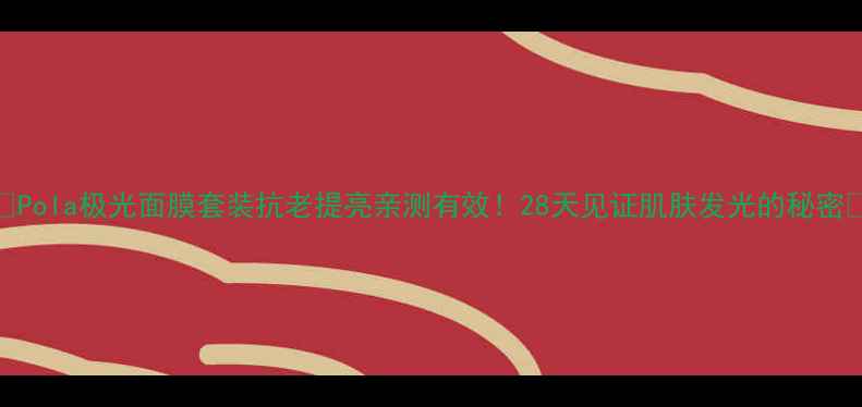Pola极光面膜套装抗老提亮亲测有效28天见证肌肤发光的秘密