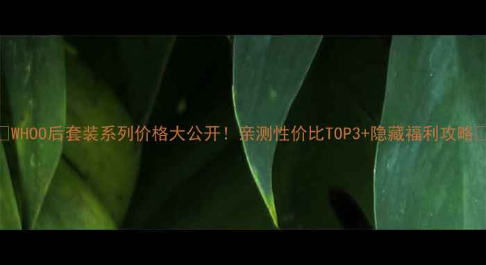 WHOO后套装系列价格大公开亲测性价比TOP3隐藏福利攻略
