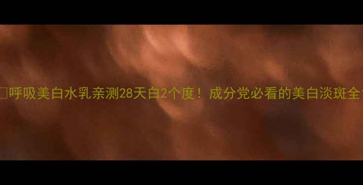 呼吸美白水乳亲测28天白2个度成分党必看的美白淡斑全