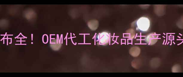 国内护肤品工厂分布全OEM代工化妆品生产源头直击选厂避坑指南