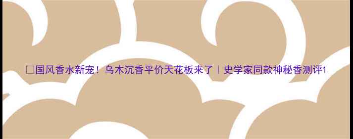 国风香水新宠乌木沉香平价天花板来了史学家同款神秘香测评