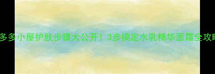 多多小屋护肤步骤大公开3步搞定水乳精华面霜全攻略
