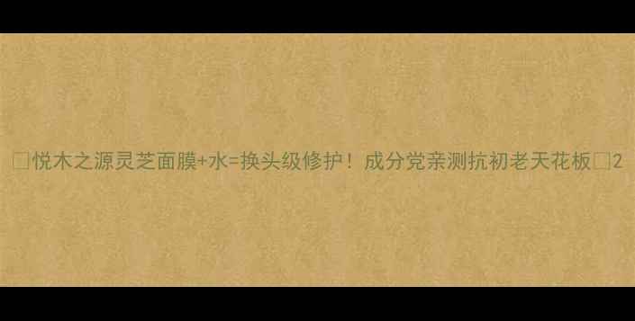 悦木之源灵芝面膜水换头级修护成分党亲测抗初老天花板