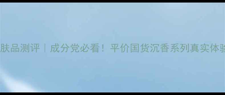沉香护肤品测评成分党必看平价国货沉香系列真实体验分享
