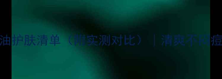 油皮男士必看控油护肤清单附实测对比清爽不闷痘的4款黑马产品测评