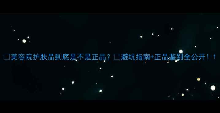 美容院护肤品到底是不是正品避坑指南正品鉴别全公开