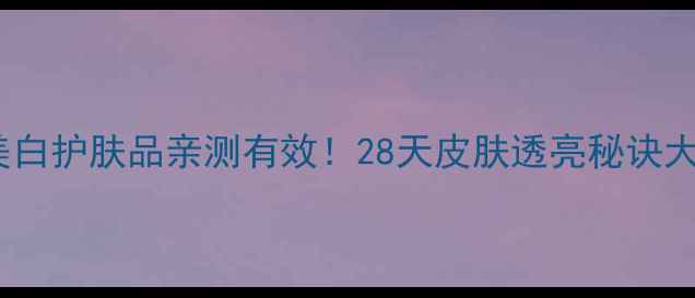 韩后美白护肤品亲测有效28天皮肤透亮秘诀大公开